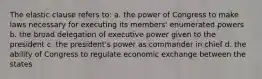 The elastic clause refers to: a. the power of Congress to make laws necessary for executing its members' enumerated powers b. the broad delegation of executive power given to the president c. the president's power as commander in chief d. the ability of Congress to regulate economic exchange between the states