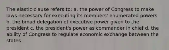 The elastic clause refers to: a. the power of Congress to make laws necessary for executing its members' enumerated powers b. the broad delegation of executive power given to the president c. the president's power as commander in chief d. the ability of Congress to regulate economic exchange between the states