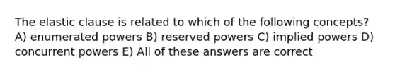 The elastic clause is related to which of the following concepts? A) enumerated powers B) reserved powers C) implied powers D) concurrent powers E) All of these answers are correct