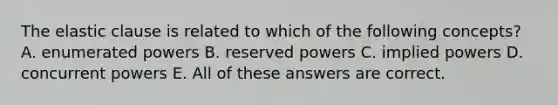 The elastic clause is related to which of the following concepts? A. enumerated powers B. reserved powers C. implied powers D. concurrent powers E. All of these answers are correct.