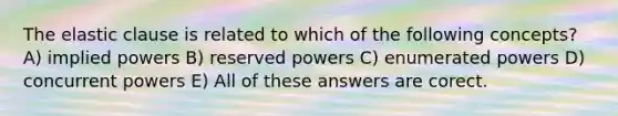 The elastic clause is related to which of the following concepts? A) implied powers B) reserved powers C) enumerated powers D) concurrent powers E) All of these answers are corect.