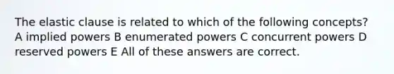 The elastic clause is related to which of the following concepts? A implied powers B enumerated powers C concurrent powers D reserved powers E All of these answers are correct.