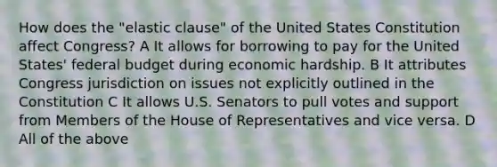 How does the "elastic clause" of the United States Constitution affect Congress? A It allows for borrowing to pay for the United States' federal budget during economic hardship. B It attributes Congress jurisdiction on issues not explicitly outlined in the Constitution C It allows U.S. Senators to pull votes and support from Members of the House of Representatives and vice versa. D All of the above