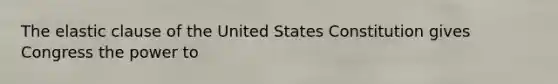 The elastic clause of the United States Constitution gives Congress the power to