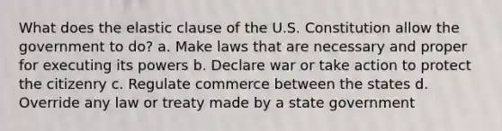 What does the elastic clause of the U.S. Constitution allow the government to do? a. Make laws that are necessary and proper for executing its powers b. Declare war or take action to protect the citizenry c. Regulate commerce between the states d. Override any law or treaty made by a state government