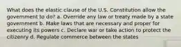 What does the elastic clause of the U.S. Constitution allow the government to do? a. Override any law or treaty made by a state government b. Make laws that are necessary and proper for executing its powers c. Declare war or take action to protect the citizenry d. Regulate commerce between the states