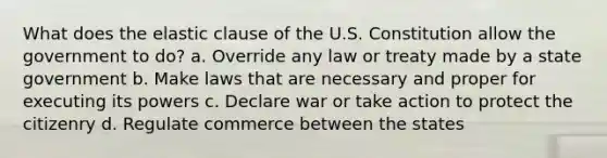 What does the elastic clause of the U.S. Constitution allow the government to do? a. Override any law or treaty made by a state government b. Make laws that are necessary and proper for executing its powers c. Declare war or take action to protect the citizenry d. Regulate commerce between the states