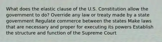 What does the elastic clause of the U.S. Constitution allow the government to do? Override any law or treaty made by a state government Regulate commerce between the states Make laws that are necessary and proper for executing its powers Establish the structure and function of the Supreme Court