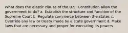 What does the elastic clause of the U.S. Constitution allow the government to do? a. Establish the structure and function of the Supreme Court b. Regulate commerce between the states c. Override any law or treaty made by a state government d. Make laws that are necessary and proper for executing its powers