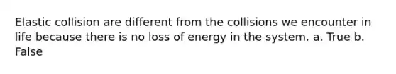Elastic collision are different from the collisions we encounter in life because there is no loss of energy in the system. a. True b. False