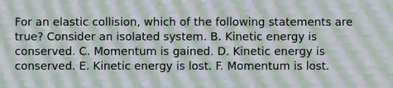 For an elastic collision, which of the following statements are true? Consider an isolated system. B. Kinetic energy is conserved. C. Momentum is gained. D. Kinetic energy is conserved. E. Kinetic energy is lost. F. Momentum is lost.