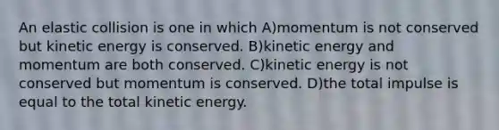 An elastic collision is one in which A)momentum is not conserved but kinetic energy is conserved. B)kinetic energy and momentum are both conserved. C)kinetic energy is not conserved but momentum is conserved. D)the total impulse is equal to the total kinetic energy.