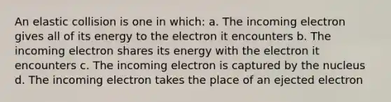 An elastic collision is one in which: a. The incoming electron gives all of its energy to the electron it encounters b. The incoming electron shares its energy with the electron it encounters c. The incoming electron is captured by the nucleus d. The incoming electron takes the place of an ejected electron