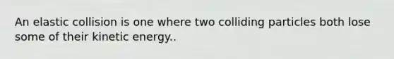 An elastic collision is one where two colliding particles both lose some of their kinetic energy..