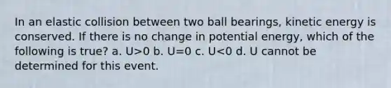 In an elastic collision between two ball bearings, kinetic energy is conserved. If there is no change in potential energy, which of the following is true? a. U>0 b. U=0 c. U<0 d. U cannot be determined for this event.