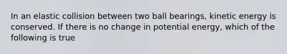 In an elastic collision between two ball bearings, kinetic energy is conserved. If there is no change in potential energy, which of the following is true