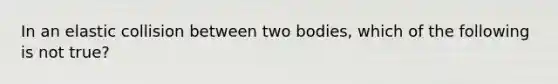 In an elastic collision between two bodies, which of the following is not true?