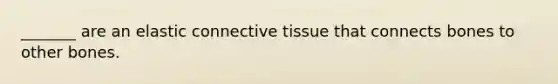 _______ are an elastic connective tissue that connects bones to other bones.