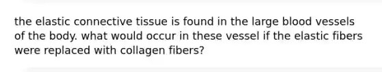 the elastic connective tissue is found in the large blood vessels of the body. what would occur in these vessel if the elastic fibers were replaced with collagen fibers?