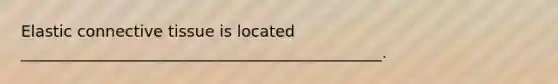 Elastic connective tissue is located ______________________________________________.