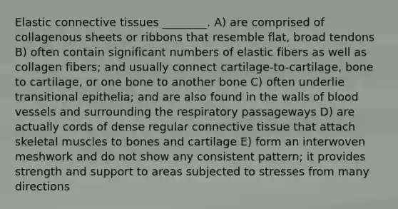 Elastic <a href='https://www.questionai.com/knowledge/kYDr0DHyc8-connective-tissue' class='anchor-knowledge'>connective tissue</a>s ________. A) are comprised of collagenous sheets or ribbons that resemble flat, broad tendons B) often contain significant numbers of elastic fibers as well as collagen fibers; and usually connect cartilage-to-cartilage, bone to cartilage, or one bone to another bone C) often underlie transitional epithelia; and are also found in the walls of <a href='https://www.questionai.com/knowledge/kZJ3mNKN7P-blood-vessels' class='anchor-knowledge'>blood vessels</a> and surrounding the respiratory passageways D) are actually cords of dense regular connective tissue that attach skeletal muscles to bones and cartilage E) form an interwoven meshwork and do not show any consistent pattern; it provides strength and support to areas subjected to stresses from many directions