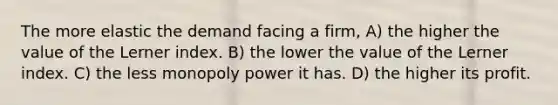 The more elastic the demand facing a firm, A) the higher the value of the Lerner index. B) the lower the value of the Lerner index. C) the less monopoly power it has. D) the higher its profit.