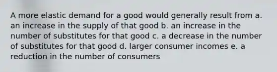 A more elastic demand for a good would generally result from a. an increase in the supply of that good b. an increase in the number of substitutes for that good c. a decrease in the number of substitutes for that good d. larger consumer incomes e. a reduction in the number of consumers