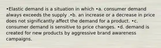 •Elastic demand is a situation in which •a. consumer demand always exceeds the supply .•b. an increase or a decrease in price does not significantly affect the demand for a product. •c. consumer demand is sensitive to price changes. •d. demand is created for new products by aggressive brand awareness campaigns.