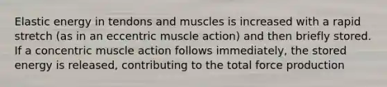 Elastic energy in tendons and muscles is increased with a rapid stretch (as in an eccentric muscle action) and then briefly stored. If a concentric muscle action follows immediately, the stored energy is released, contributing to the total force production