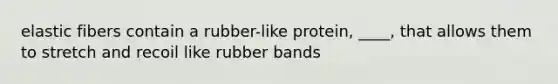 elastic fibers contain a rubber-like protein, ____, that allows them to stretch and recoil like rubber bands