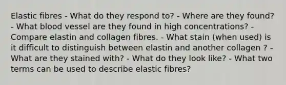 Elastic fibres - What do they respond to? - Where are they found? - What blood vessel are they found in high concentrations? - Compare elastin and collagen fibres. - What stain (when used) is it difficult to distinguish between elastin and another collagen ? - What are they stained with? - What do they look like? - What two terms can be used to describe elastic fibres?