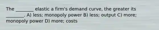 The ________ elastic a firm's demand curve, the greater its ________. A) less; monopoly power B) less; output C) more; monopoly power D) more; costs