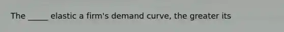 The _____ elastic a firm's demand curve, the greater its