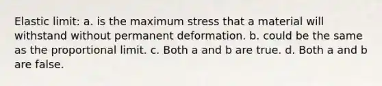 Elastic limit: a. is the maximum stress that a material will withstand without permanent deformation. b. could be the same as the proportional limit. c. Both a and b are true. d. Both a and b are false.