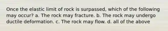 Once the elastic limit of rock is surpassed, which of the following may occur? a. The rock may fracture. b. The rock may undergo ductile deformation. c. The rock may flow. d. all of the above