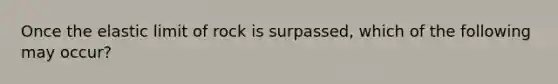 Once the elastic limit of rock is surpassed, which of the following may occur?