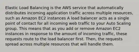 Elastic Load Balancing is the AWS service that automatically distributes incoming application traffic across multiple resources, such as Amazon EC2 instances A load balancer acts as a single point of contact for all incoming web traffic to your Auto Scaling group. This means that as you add or remove Amazon EC2 instances in response to the amount of incoming traffic, these requests route to the load balancer first. Then, the requests spread across multiple resources that will handle them.