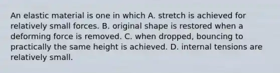 An elastic material is one in which A. stretch is achieved for relatively small forces. B. original shape is restored when a deforming force is removed. C. when dropped, bouncing to practically the same height is achieved. D. internal tensions are relatively small.