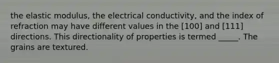 the elastic modulus, the electrical conductivity, and the index of refraction may have different values in the [100] and [111] directions. This directionality of properties is termed _____. The grains are textured.