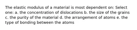 The elastic modulus of a material is most dependent on: Select one: a. the concentration of dislocations b. the size of the grains c. the purity of the material d. the arrangement of atoms e. the type of bonding between the atoms