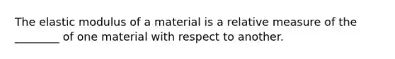 The elastic modulus of a material is a relative measure of the ________ of one material with respect to another.