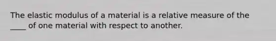 The elastic modulus of a material is a relative measure of the ____ of one material with respect to another.