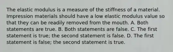 The elastic modulus is a measure of the stiffness of a material. Impression materials should have a low elastic modulus value so that they can be readily removed from the mouth. A. Both statements are true. B. Both statements are false. C. The first statement is true; the second statement is false. D. The first statement is false; the second statement is true.