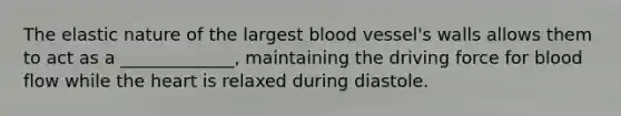 The elastic nature of the largest blood vessel's walls allows them to act as a _____________, maintaining the driving force for blood flow while the heart is relaxed during diastole.