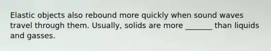 Elastic objects also rebound more quickly when sound waves travel through them. Usually, solids are more _______ than liquids and gasses.