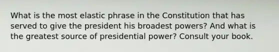 What is the most elastic phrase in the Constitution that has served to give the president his broadest powers? And what is the greatest source of presidential power? Consult your book.