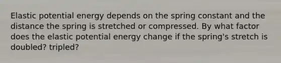 Elastic potential energy depends on the spring constant and the distance the spring is stretched or compressed. By what factor does the elastic potential energy change if the spring's stretch is doubled? tripled?