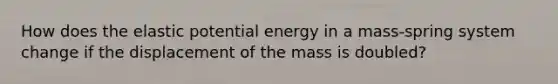 How does the elastic potential energy in a mass-spring system change if the displacement of the mass is doubled?