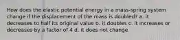 How does the elastic potential energy in a mass-spring system change if the displacement of the mass is doubled? a. it decreases to half its original value b. it doubles c. it increases or decreases by a factor of 4 d. it does not change