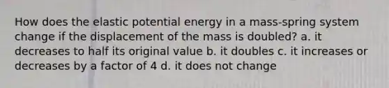 How does the elastic potential energy in a mass-spring system change if the displacement of the mass is doubled? a. it decreases to half its original value b. it doubles c. it increases or decreases by a factor of 4 d. it does not change